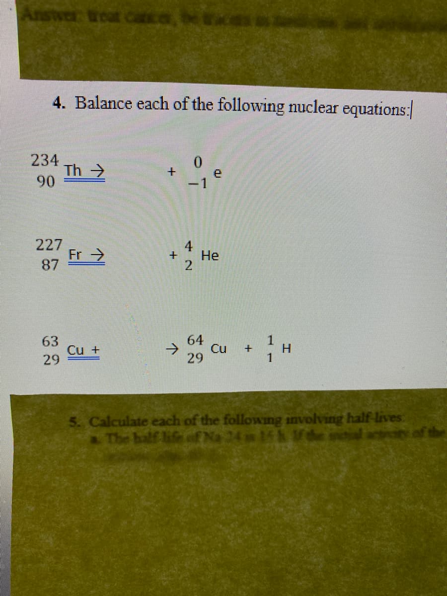 Answer treat cca, bece
4. Balance each of the following nuclear equations:
234
Th>
90
0.
-1
227
Fr >
4
He
2
87
63
Cu +
29
64
->
29
o Cu H
1
5. Calculate each of the followng involving half lives
aThe half life of Na 24 15 1de nial actiin of the
