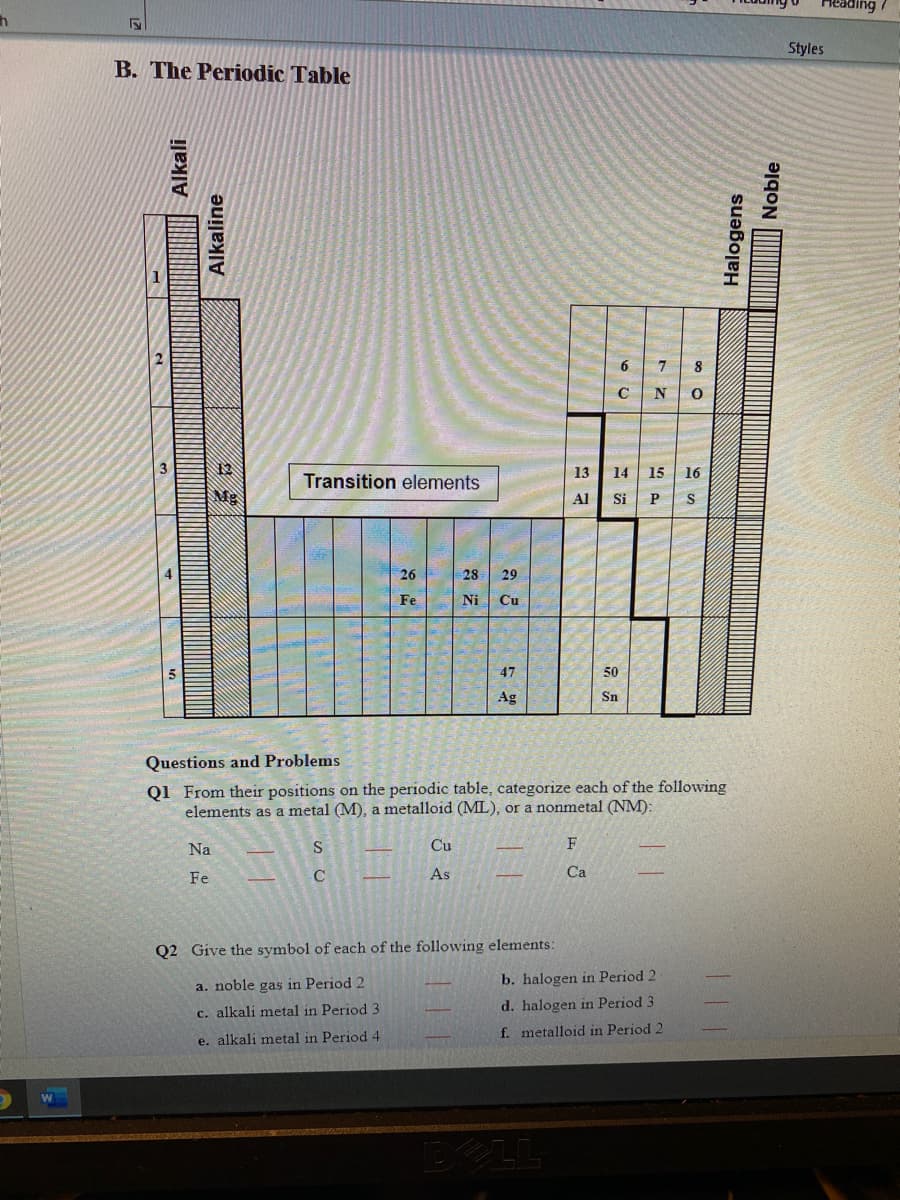 Styles
B. The Periodic Table
6.
8
C
N
3
12
13
14 15 16
Transition elements
Mg
Al
Si P
S
26
28
29
Fe
Ni
Cu
47
50
Ag
Sn
Questions and Problems
Q1 From their positions on the periodic table, categorize each of the following
elements as a metal (M), a metalloid (ML), or a nonmetal (NM):
Na
S
Cu
F
Fe
As
Ca
Q2 Give the symbol of each of the following elements:
a. noble gas in Period 2
b. halogen in Period 2
c. alkali metal in Period 3
d. halogen in Period 3
e. alkali metal in Period 4
f. metalloid in Period 2
Alkali
Alkaline
Halogens
Noble
