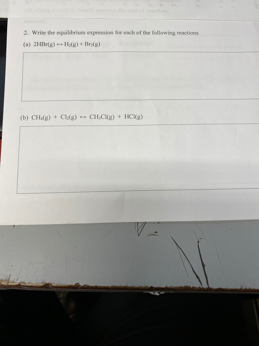 s ppe (p)
the eats of reaction.
heactants
2. Write the equilibrium expression for each of the following reactions
(a) 2HB1(g) → H2(g) + Br2(g)
(b) CH4(g) + C2(g)
→ CH;Cl(g) + HCl(g)
