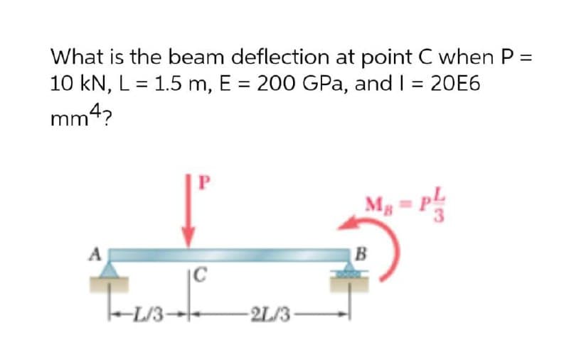 What is the beam deflection at point C when P =
10 kN, L = 1.5 m, E = 200 GPa, and I = 20E6
mm4?
M, = P
B
-L/3-
2L/3
