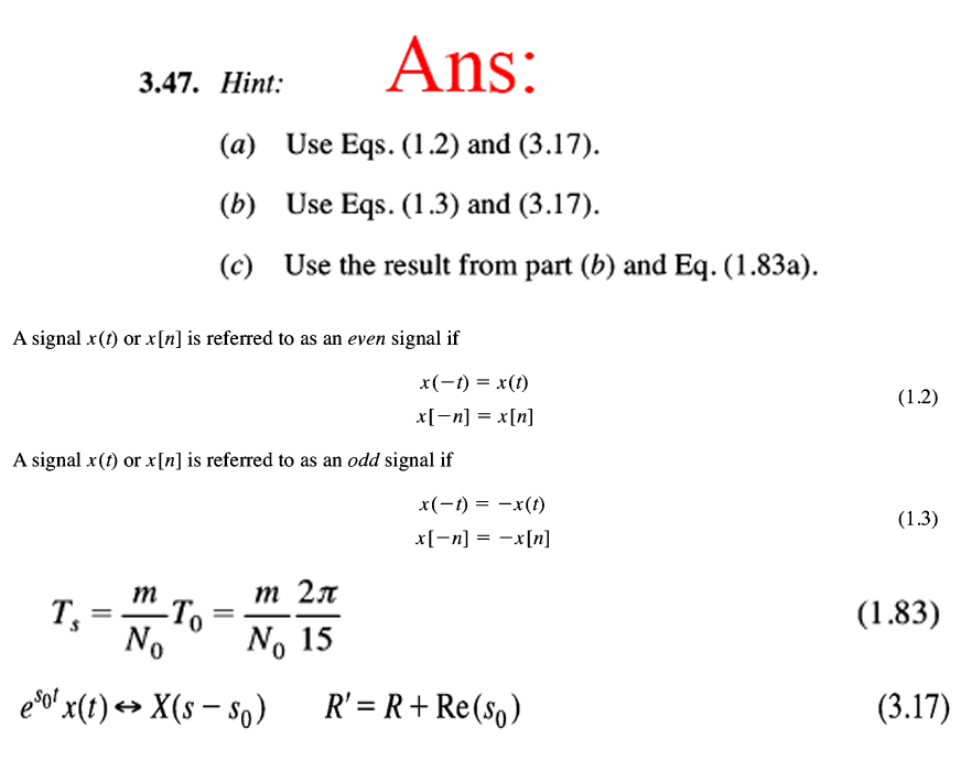 Ans:
3.47. Нint:
(a) Use Eqs. (1.2) and (3.17).
(b) Use Eqs. (1.3) and (3.17).
(c) Use the result from part (b) and Eq. (1.83a).
A signal x(1) or x[n] is referred to as an even signal if
x(-1) = x(1)
(1.2)
x[-n] = x[n]
A signal x(1) or x[n] is referred to as an odd signal if
x(-1) = -x(t)
x[-n] = -x[n]
%3|
(1.3)
m
-To
No
(1.83)
eso' x(t) → X(s – so)
R' = R+ Re(so)
(3.17)
