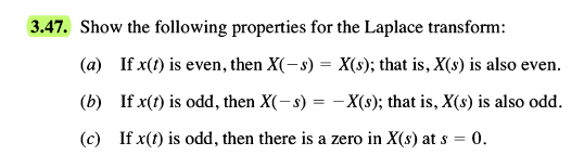 3.47. Show the following properties for the Laplace transform:
(a) If x(1) is even, then X(-s) = X(s); that is, X(s) is also even.
(b) If x(t) is odd, then X(-s) = – X(s); that is, X(s) is also odd.
(c) If x(t) is odd, then there is a zero in X(s) at s = 0.
