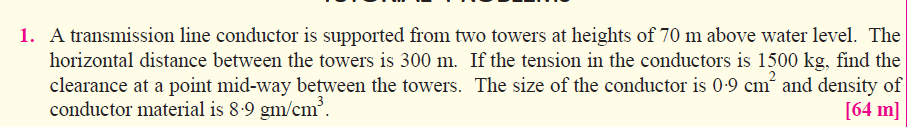 1. A transmission line conductor is supported from two towers at heights of 70 m above water level. The
horizontal distance between the towers is 300 m. If the tension in the conductors is 1500 kg, find the
clearance at a point mid-way between the towers. The size of the conductor is 0-9 cm´ and density of
conductor material is 8.9 gm/cm.
[64 m]
