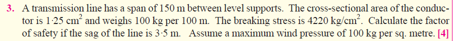 3. A transmission line has a span of 150 m between level supports. The cross-sectional area of the conduc-
tor is 1:25 cm and weighs 100 kg per 100 m. The breaking stress is 4220 kg/cm2. Calculate the factor
of safety if the sag of the line is 3-5 m. Assume a maximum wind pressure of 100 kg per sq. metre. [4]
