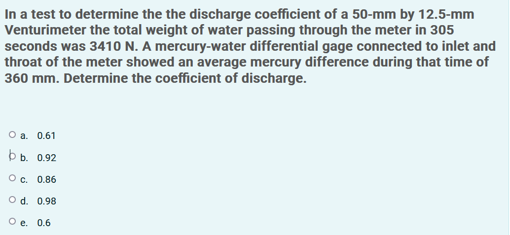 In a test to determine the the discharge coefficient of a 50-mm by 12.5-mm
Venturimeter the total weight of water passing through the meter in 305
seconds was 3410 N. A mercury-water differential gage connected to inlet and
throat of the meter showed an average mercury difference during that time of
360 mm. Determine the coefficient of discharge.
О а. О.61
þ b. 0.92
О с. 0.86
O d. 0.98
О е. 0.6
