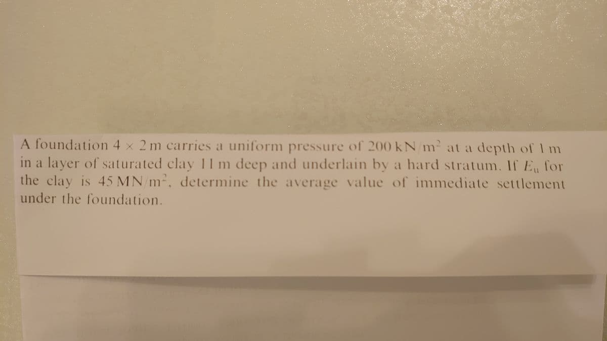 A foundation 4 x 2 m carries a uniform pressure of 200 kN/m² at a depth of Im
in a layer of saturated clay 11 m deep and underlain by a hard stratum. If E for
the clay is 45 MN/m-,
determine the average value of inmmediate settlement
under the foundation.
