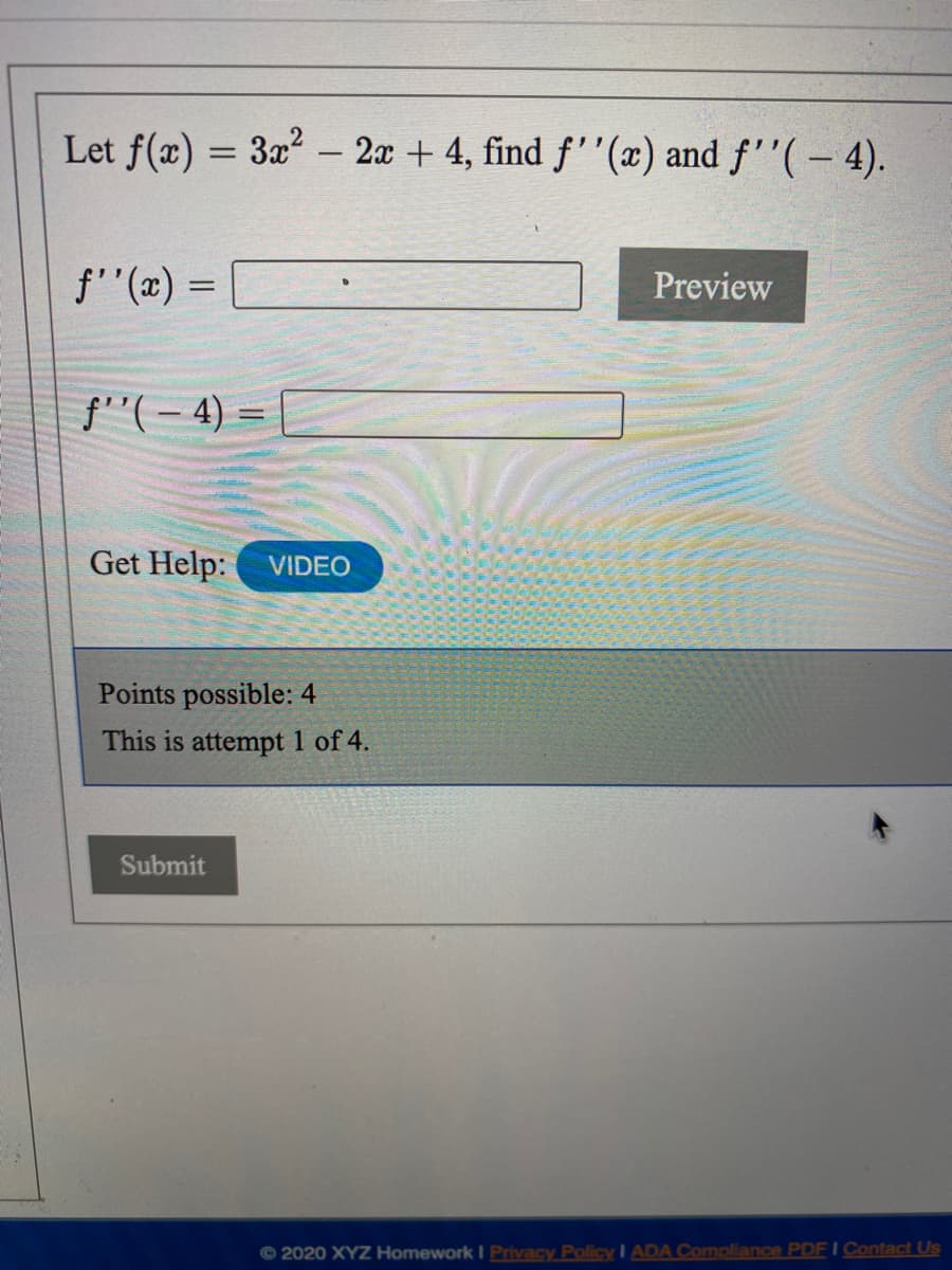 Let f(x) = 3x - 2x + 4, find f''(x) and f''(– 4).
f'"(x) =
Preview
f''(– 4) =
Get Help:
VIDEO
Points possible: 4
This is attempt 1 of 4.
Submit
© 2020 XYZ Homework I Privacy Policy I ADA Compliance PDF I Contact Us
