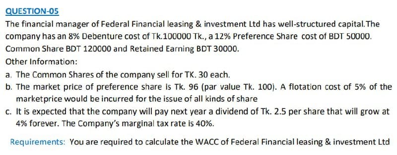 QUESTION-05
The financial manager of Federal Financial leasing & investment Ltd has well-structured capital. The
company has an 8% Debenture cost of Tk.100000 Tk., a 12% Preference Share cost of BDT 50000.
Common Share BDT 120000 and Retained Earning BDT 30000.
Other Information:
a. The Common Shares of the company sell for TK. 30 each.
b. The market price of preference share is Tk. 96 (par value Tk. 100). A flotation cost of 5% of the
marketprice would be incurred for the issue of all kinds of share
c. It is expected that the company will pay next year a dividend of Tk. 2.5 per share that will grow at
4% forever. The Company's marginal tax rate is 40%.
Requirements: You are required to calculate the WACC of Federal Financial leasing & investment Ltd
