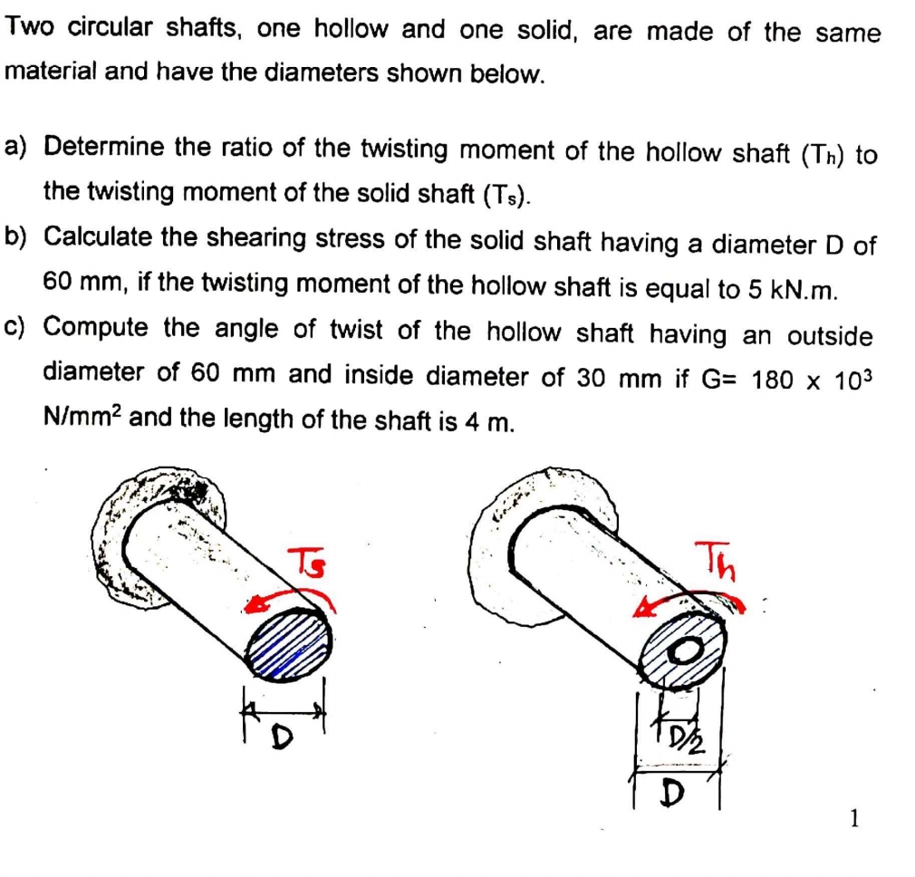 Two circular shafts, one hollow and one solid, are made of the same
material and have the diameters shown below.
a) Determine the ratio of the twisting moment of the hollow shaft (Th) to
the twisting moment of the solid shaft (Ts).
b) Calculate the shearing stress of the solid shaft having a diameter D of
60 mm, if the twisting moment of the hollow shaft is equal to 5 kN.m.
c) Compute the angle of twist of the hollow shaft having an outside
diameter of 60 mm and inside diameter of 30 mm if G= 180 x 103
N/mm? and the length of the shaft is 4 m.
Ts
Th
1
