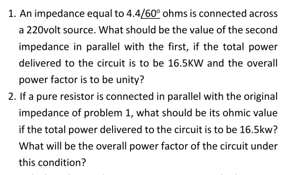 1. An impedance equal to 4.4/60° ohms is connected across
a 220volt source. What should be the value of the second
impedance in parallel with the first, if the total power
delivered to the circuit is to be 16.5KW and the overall
power factor is to be unity?
2. If a pure resistor is connected in parallel with the original
impedance of problem 1, what should be its ohmic value
if the total power delivered to the circuit is to be 16.5kw?
What will be the overall power factor of the circuit under
this condition?
