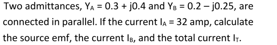 Two admittances, YA = 0.3 + j0.4 and YB = 0.2 –- jo.25, are
connected in parallel. If the current la = 32 amp, calculate
the source emf, the current IB, and the total current IT.
