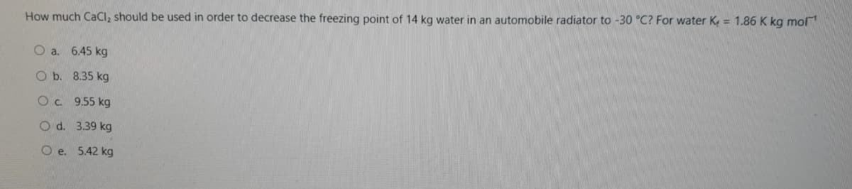 How much CaCl, should be used in order to decrease the freezing point of 14 kg water in an automobile radiator to -30 °C? For water K. = 1.86 K kg mol
O a. 6.45 kg
O b. 8.35 kg
O. 9.55 kg
O d. 3.39 kg
O e. 5.42 kg
