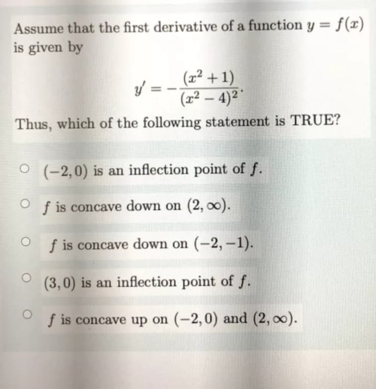 = f(x)
Assume that the first derivative of a function y =
is given by
(x² + 1)
/ =
(x² – 4)² '
-
Thus, which of the following statement is TRUE?
(-2,0) is an inflection point of f.
f is concave down on (2, 00).
f is concave down on (-2, -1).
(3,0) is an inflection point of f.
f is concave up on (-2,0) and (2, 00).
