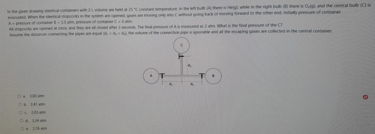 In the given drawing identical containers with 2 L volume are held at 25 "C constant temperature. In the left bulb (A) there is He(g), while in the right bulb (B) there is O,(g), and the central bulb (C) is
evacuated. When the identical stopcocks in the system are opened, gases are moving only into C without qoing back or moving forward to the other end. Initially pressure of container
A = pressure of container B= 3.5 atm, pressure of container C= 0 atm.
All stopcocks are opened at once, and they are all closed after 3 seconds. The final pressure of A is measured as 2 atm. What is the final pressure of the C?
Assume the distances connecting the pipes are equal (d, = d, = d,), the volume of the connection pipe is ignorable and all the escaping gases are collected in the central container.
dy
O a. 3.00 atm
O b. 2.41 atm
O c. 2.03 atm
O d. 3.24 atm
Oe.
2.76 atm
