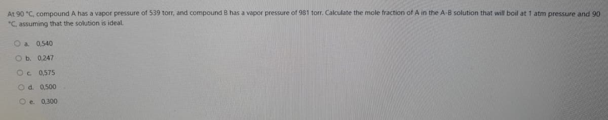 At 90 °C. compound A has a vapor pressure of 539 torr, and compound B has a vapor pressure of 981 torr. Calculate the mole fraction of A in the A-B solution that will boil at 1 atm pressure and 90
*C, assuming that the solution is ideal.
Oa.
0,540
O b. 0,247
0,575
O d. 0,500
O e. 0,300
