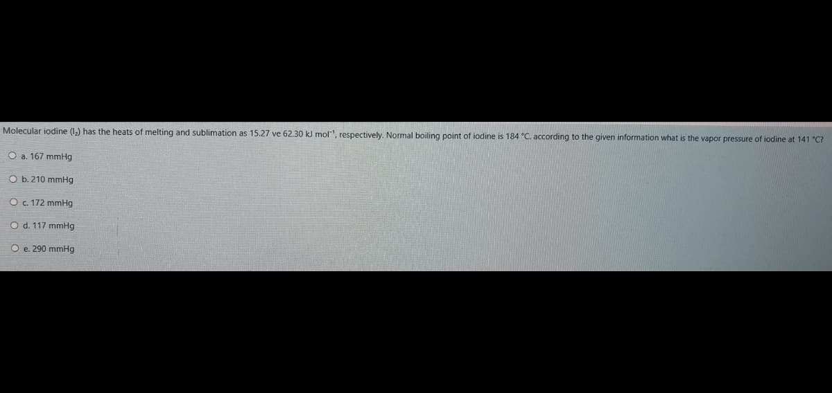 Molecular iodine (1,) has the heats of melting and sublimation as 15.27 ve 62.30 kJ mol1, respectively. Normal boiling point of iodine is 184 °C. according to the given information what is the vapor pressure of iodine at 141 "C?
O a. 167 mmHg
O b. 210 mmHg
O . 172 mmHg
O d. 117 mmHg
O e. 290 mmHg
