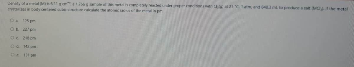 Density of a metal (M) is 6.11 g cm, a 1.766 g sample of this metal is completely reacted under proper conditions with Cl(g) at 25 "C, 1 atm, and 848.3 ml to produce a salt (MCI.), If the metal
crystallizes in body centered cubic structure calculate the atomic radius of the metal in pm.
O a 125 pm
O b. 227 pm
Oc 218 pm
O d. 142 pm
O e 131 pm
