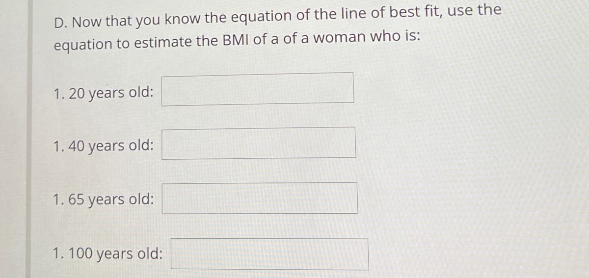 D. Now that you know the equation of the line of best fit, use the
equation to estimate the BMI of a of a woman who is:
1. 20 years old:
1.40 years old:
1. 65 years old:
1. 100 years old:
