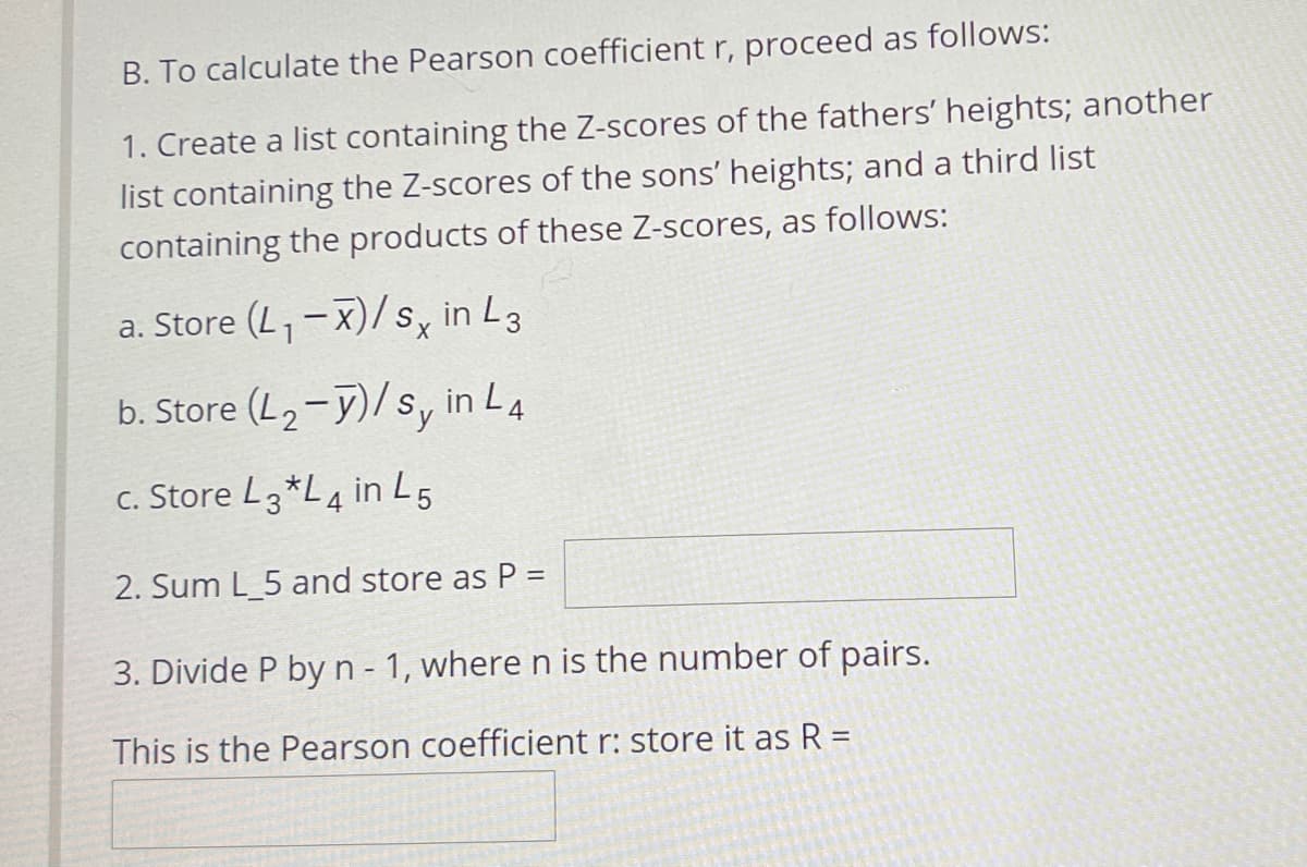B. To calculate the Pearson coefficient r, proceed as follows:
1. Create a list containing the Z-scores of the fathers' heights; another
list containing the Z-scores of the sons' heights; and a third list
containing the products of these Z-scores, as follows:
a. Store (L,-x)/s, in L3
b. Store (L2-y)/s, in L4
c. Store L3*L4 in L5
2. Sum L_5 and store as P =
3. Divide P by n - 1, where n is the number of pairs.
This is the Pearson coefficient r: store it as R =
