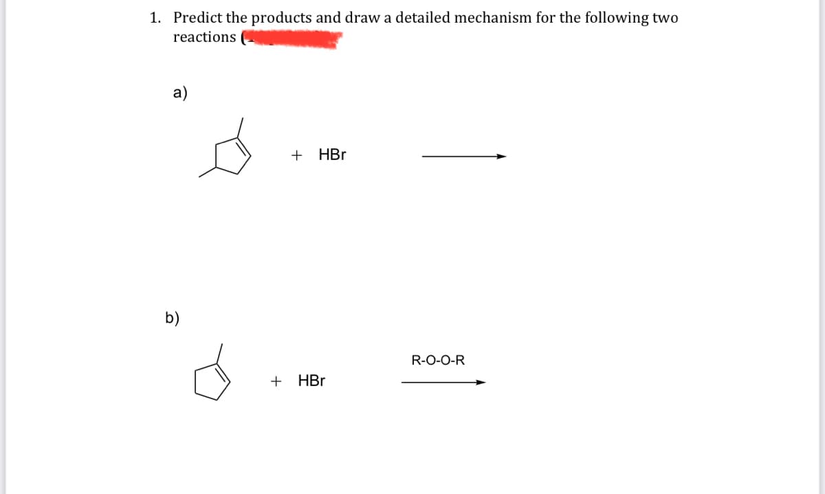 1. Predict the products and draw a detailed mechanism for the following two
reactions
a)
b)
+ HBr
+ HBr
R-O-O-R