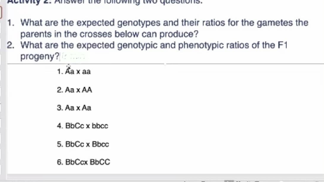 1. What are the expected genotypes and their ratios for the gametes the
parents in the crosses below can produce?
2. What are the expected genotypic and phenotypic ratios of the F1
progeny?
1. Aa x aa
2. Aa x AA
3. Aa x Aa
4. BbCc x bbcc
5. BbCc x Bbcc
6. BbCcx BbCC
