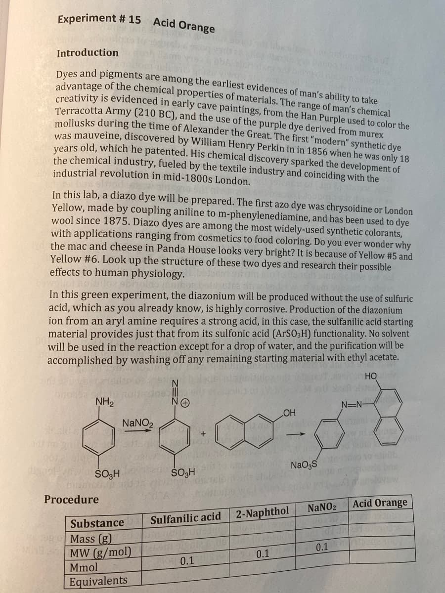 Experiment # 15
Acid Orange
Introduction
Dyes and pigments are among the earliest evidences of man's ability to take
advantage of the chemical properties of materials. The range of man's chemical
creativity is evidenced in early cave paintings, from the Han Purple used to color the
Terracotta Army (210 BC), and the use of the purple dye derived from murex
mollusks during the time of Alexander the Great. The first "modern" synthetic dye
was mauveine, discovered by William Henry Perkin in in 1856 when he was only 18
years old, which he patented. His chemical discovery sparked the development of
the chemical industry, fueled by the textile industry and coinciding with the
industrial revolution in mid-1800s London.
In this lab, a diazo dye will be prepared. The first azo dye was chrysoidine or London
Yellow, made by coupling aniline to m-phenylenediamine, and has been used to dye
wool since 1875. Diazo dyes are among the most widely-used synthetic colorants,
with applications ranging from cosmetics to food coloring. Do you ever wonder why
the mac and cheese in Panda House looks very bright? It is because of Yellow #5 and
Yellow #6. Look up the structure of these two dyes and research their possible
effects to human physiology.
In this green experiment, the diazonium will be produced without the use of sulfuric
acid, which as you already know, is highly corrosive. Production of the diazonium
ion from an aryl amine requires a strong acid, in this case, the sulfanilic acid starting
material provides just that from its sulfonic acid (ArSO3H) functionality. No solvent
will be used in the reaction except for a drop of water, and the purification will be
accomplished by washing off any remaining starting material with ethyl acetate.
HO
NH2
NaNO2
+
SO3H
SO3H
N=N-
OH
NaO3S
your
Procedure
Substance
Sulfanilic acid
2-Naphthol
NaNO2
Acid Orange
Mass (g)
MW (g/mol)
Mmol
0.1
0.1
0.1
Equivalents
