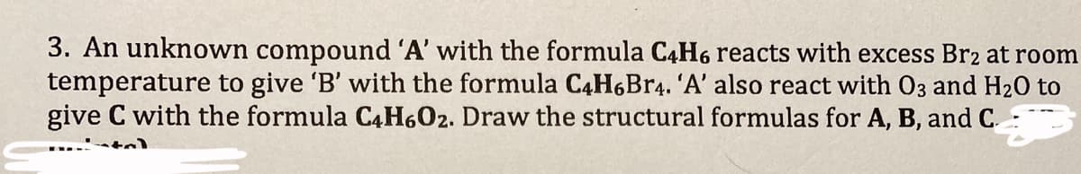 3. An unknown compound 'A' with the formula C4H6 reacts with excess Br2 at room
temperature to give 'B' with the formula C4H6Br4. 'A' also react with O3 and H₂O to
give C with the formula C4H6O2. Draw the structural formulas for A, B, and C.