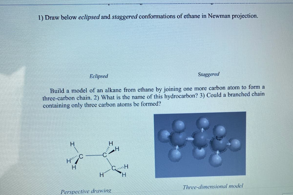 1) Draw below eclipsed and staggered conformations of ethane in Newman projection.
Eclipsed
Build a model of an alkane from ethane by joining one more carbon atom to form a
three-carbon chain. 2) What is the name of this hydrocarbon? 3) Could a branched chain
containing only three carbon atoms be formed?
H
HC
H
H
H
H
CH
H
Perspective drawing
Staggered
Three-dimensional model