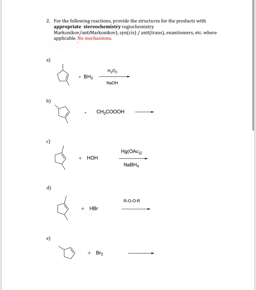 2. For the following reactions, provide the structures for the products with
appropriate stereochemistry regiochemistry
Markonikov/anti Markonikov), syn(cis) / anti(trans), enantiomers, etc. where
applicable. No mechanisms.
a)
b)
c)
d)
+ BH3
+ HOH
CH3COOOH
+ HBr
H₂O₂
+ Br₂
NaOH
Hg(OAC)2
NaBH4
R-O-O-R