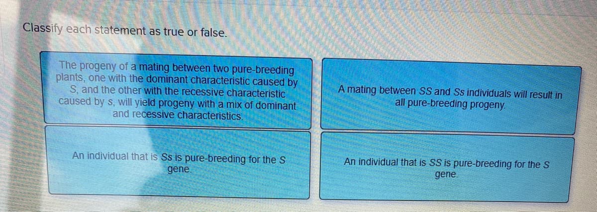 Classify each statement as true or false.
The progeny of a mating between two pure-breeding
plants, one with the dominant characteristic caused by
S, and the other with the recessive characteristic
caused by s, will yield progeny with a mix of dominant
and recessive characteristics.
An individual that is Ss is pure-breeding for the S
gene.
A mating between SS and Ss individuals will result in
all pure-breeding progeny.
An individual that is SS is pure-breeding for the S
gene.