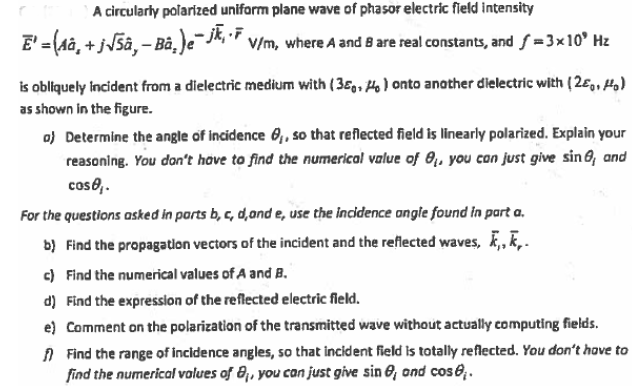 A circularly polarized uniform plane wave of phasor electric field intensity
E' = (Aâ, + j5â,- Bâ,)e J, " v/m, where A and 8 are real constants, and f =3x10° Hz
is obliquely Incident from a dielectric medium with (36,, Ho) onto another dielectric with (26,, Ho)
as shown in the figure.
o) Determine the angle of incidence 6,, so that reflected field is linearly polarized. Explain your
reasoning. You don't hove to find the numerical value of 0, you con just give sin 6, and
cos0,.
For the questions asked in parts b, c, d,and e, use the incidence ongle found in part a.
b) Find the propagatlon vectors of the incident and the reflected waves, , k,.
c) Find the numerical values of A and B.
d) Find the expression of the reflected electric field.
e) Comment on the polarization of the transmitted wave without actually computing fields.
A Find the range of incidence angles, so that incident field is totally reflected. You don't have to
find the numerical volues of 8, you can just give sin 6, ond cose.
