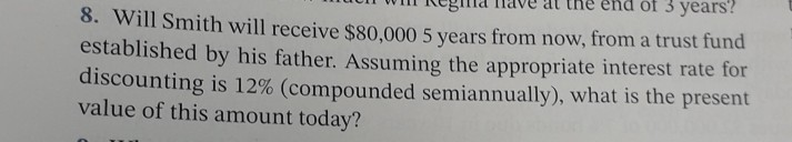 of 3 years?
8. Will Smith will receive $80,000 5 years from now, from a trust fund
established by his father. Assuming the appropriate interest rate for
discounting is 12% (compounded semiannually), what is the present
value of this amount today?
