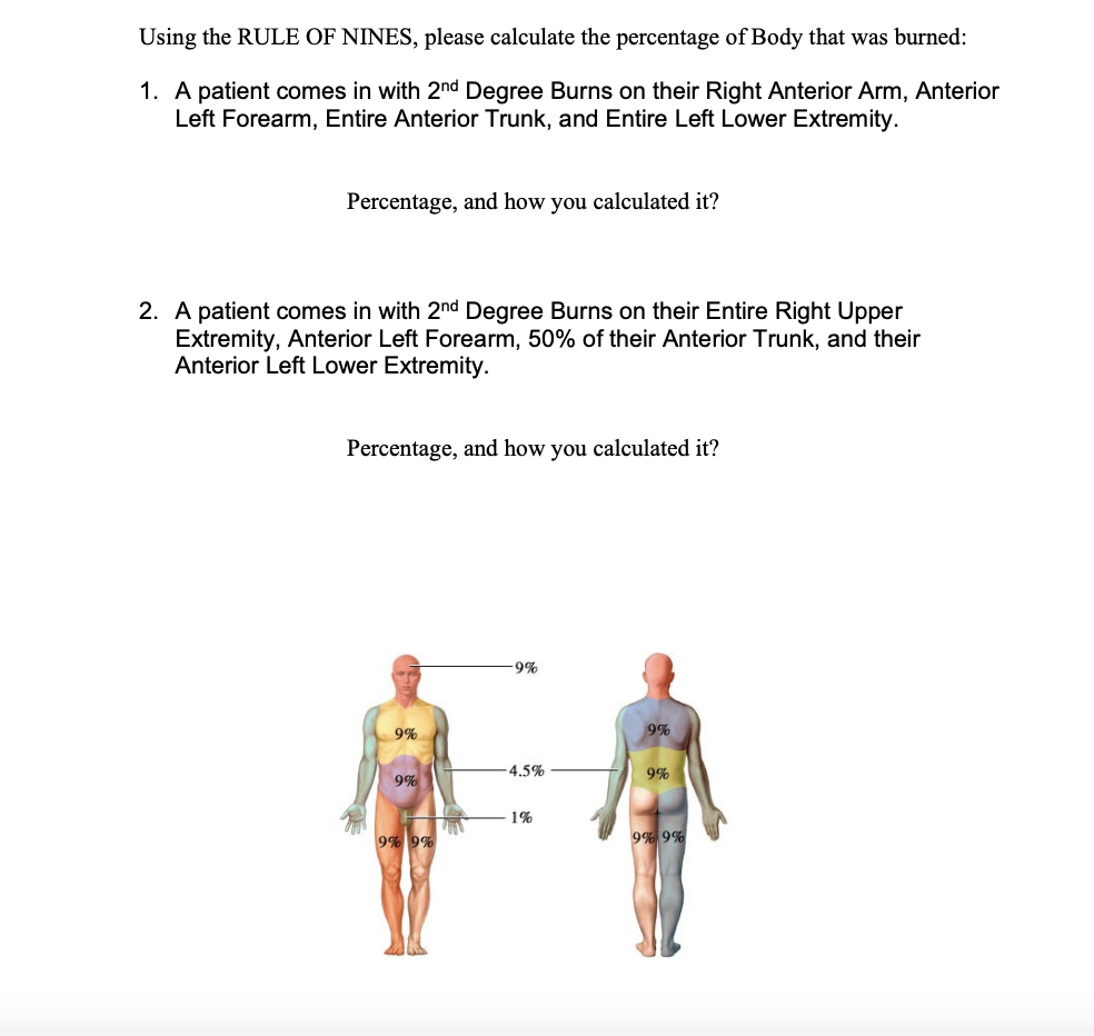 Using the RULE OF NINES, please calculate the percentage of Body that was burned:
1. A patient comes in with 2nd Degree Burns on their Right Anterior Arm, Anterior
Left Forearm, Entire Anterior Trunk, and Entire Left Lower Extremity.
Percentage, and how you calculated it?
2. A patient comes in with 2nd Degree Burns on their Entire Right Upper
Extremity, Anterior Left Forearm, 50% of their Anterior Trunk, and their
Anterior Left Lower Extremity.
Percentage, and how you calculated it?
-9%
9%
9%
4.5%
9%
9%
1%
9%9%
9% 9%
