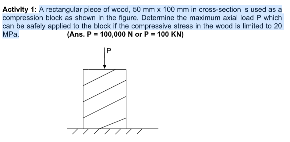 Activity 1: A rectangular piece of wood, 50 mm x 100 mm in cross-section is used as a
compression block as shown in the figure. Determine the maximum axial load P which
can be safely applied to the block if the compressive stress in the wood is limited to 20
MPа.
(Ans. P = 100,000 N or P = 100 KN)
P
