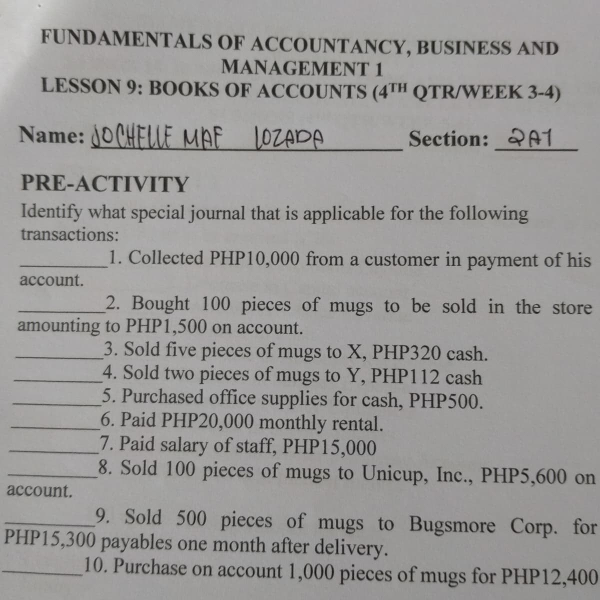 FUNDAMENTALS OF ACCOUNTANCY, BUSINESS AND
MANAGEMENT 1
LESSON 9: BOOKS OF ACCOUNTS (4TH QTR/WEEK 3-4)
Name: 0 CHELLE MAF
1OZADA
Section: 21
PRE-ACTIVITY
Identify what special journal that is applicable for the following
transactions:
1. Collected PHP10,000 from a customer in payment of his
account.
2. Bought 100 pieces of mugs to be sold in the store
amounting to PHP1,500 on account.
3. Sold five pieces of mugs to X, PHP320 cash.
4. Sold two pieces of mugs to Y, PHP112 cash
5. Purchased office supplies for cash, PHP500.
6. Paid PHP20,000 monthly rental.
7. Paid salary of staff, PHP15,000
8. Sold 100 pieces of mugs to Unicup, Inc., PHP5,600 on
account.
9. Sold 500 pieces of mugs to Bugsmore Corp. for
PHP15,300 payables one month after delivery.
10. Purchase on account 1,000 pieces of mugs for PHP12,400
