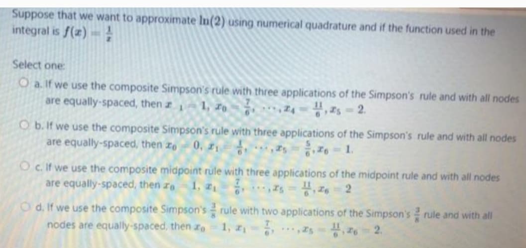 Suppose that we want to approximate In(2) using numerical quadrature and if the function used in the
integral is f(z)
Select one:
O a. If we use the composite Simpson's rule with three applications of the Simpson's rule and with all nodes
are equally-spaced, then a 1, ro
,s- 2.
O b. If we use the composite Simpson's rule with three applications of the Simpson's rule and with all nodes
are equally-spaced, then ze
0, z1
음 1.
Oc. If we use the composite midpoint rule with three applications of the midpoint rule and with all nodes
are equally-spaced, then re
1, Is=
O d. If we use the composite Simpson's rule with two applications of the Simpson's rule and with all
1,
nodes are equally-spaced, then zo
***Is , z6 2.
