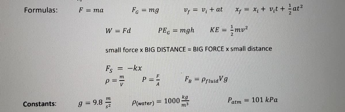 Formulas:
Fc = mg
v, = v, + at
Xy = x; + v,t + at?
F = ma
%3D
2
W = Fd
PE. = mgh
KE = -mv²
2
%3D
small force x BIG DISTANCE = BIG FORCE x small distance
Fs = -kx
P = =
m
p = ="
FB = PrtuidVg
A
kg
= 1000
m3
m
g = 9.8
P(water)
Patm = 101 kPa
Constants:
s2
