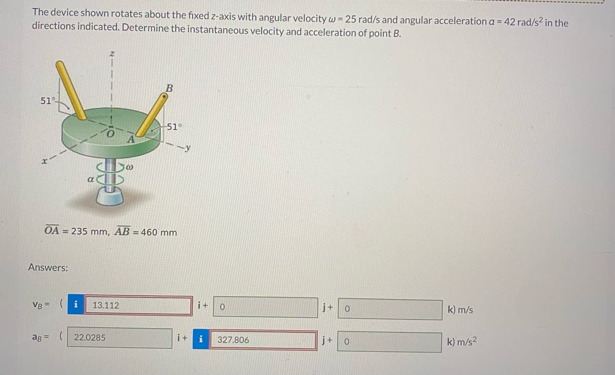 The device shown rotates about the fixed z-axis with angular velocity w = 25 rad/s and angular acceleration a = 42 rad/s² in the
directions indicated. Determine the instantaneous velocity and acceleration of point B.
51%-
Answers:
想
VB =
( i 13.112
@
OA = 235 mm, AB = 460 mm
ag= (22.0285
B
-51°
--y
i+
i +
0
327.806
j+
0
j+ 0
k) m/s
k) m/s²