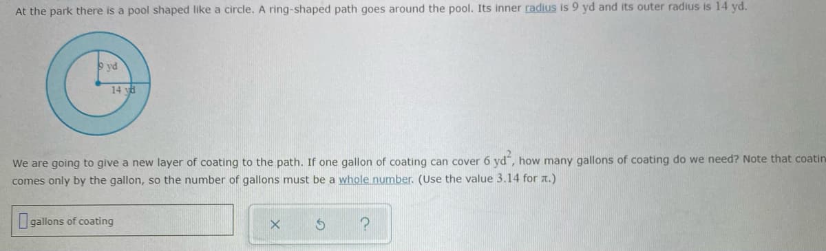 At the park there is a pool shaped like a circle. A ring-shaped path goes around the pool. Its inner radius is 9 yd and its outer radius is 14 yd.
9 vd
14 ya
We are going to give a new layer of coating to the path. If one gallon of coating can cover 6 yd", how many gallons of coating do we need? Note that coatin
comes only by the gallon, so the number of gallons must be a whole number. (Use the value 3.14 for a.)
Igallons of coating

