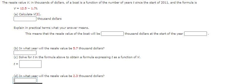 The resale value V, in thousands of dollars, of a boat is a function of the number of years t since the start of 2011, and the formula is
V = 12.5 - 1.7t.
(a) Calculate V(3).
thousand dollars
Explain in practical terms what your answer means.
This means that the resale value of the boat will be
|thousand dollars at the start of the year
(b) In what year will the resale value be 5.7 thousand dollars?
(c) Solve for t in the formula above to obtain a formula expressing t as a function of V.
()In.what year, will the resale value be 2.3 thousand dollars?
