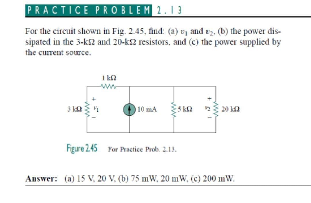 PRACTICE PROBLEM2.1 3
For the circuit shown in Fig. 2.45, find: (a) vq and v2, (b) the power dis-
sipated in the 3-kS and 20-k2 resistors, and (c) the power supplied by
the current source.
1 k2
3 k2
10 mA
5 k2
20 k2
Figure 2.45 For Practice Prob. 2.13.
Answer: (a) 15 V, 20 V, (b) 75 mW, 20 mW, (c) 200 mW.
ww
