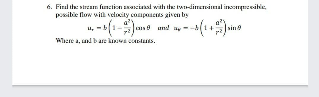 6. Find the stream function associated with the two-dimensional incompressible,
possible flow with velocity components given by
a2
Ur = b|1-
cos e
and ug = -b1+-
sin 0
r2
Where a, and b are known constants.
