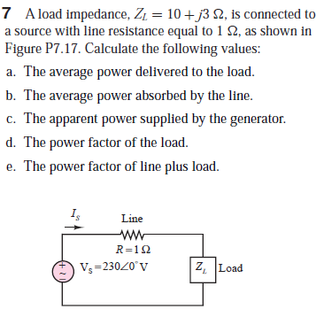 7 A load impedance, Z1 = 10 + j3 2, is connected to
a source with line resistance equal to 1 N, as shown in
Figure P7.17. Calculate the following values:
a. The average power delivered to the load.
b. The average power absorbed by the line.
c. The apparent power supplied by the generator.
d. The power factor of the load.
e. The power factor of line plus load.
Line
ww
R=12
Vs =23020'V
Z, Load
