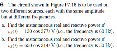 6 The circuit shown in Figure P7.16 is to be used on
two different sources, each with the same amplitude
but at different frequencies.
a. Find the instantaneous real and reactive power if
vs(t) = 120 cos 377t V (1.e., the frequency is 60 Hz).
b. Find the instantaneous real and reactive power if
vs(t) = 650 cos 314t V (i.e., the frequency is 50 Hz).
