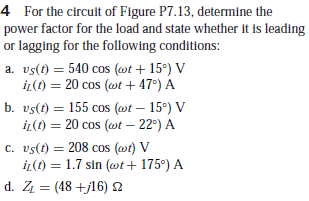 4 For the circuit of Figure P7.13, determine the
power factor for the load and state whether it is leading
or lagging for the following conditions:
a. vs(t) = 540 cos (@t + 15°) V
iL(t) = 20 cos (wt + 47°) A
b. vs(t) = 155 cos (@t – 15°) V
iL(t) = 20 cos (wt – 22°) A
%3D
c. vs(t) = 208 cos (@t) V
iL(t) = 1.7 sin (wt+ 175°) A
d. Z = (48 +j16) 2
