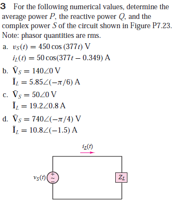 3 For the following numerical values, determine the
average power P, the reactive power Q, and the
complex power S of the circuit shown in Figure P7.23.
Note: phasor quantities are rms.
a. vs(t) = 450 cos (377t) V
%3D
i(t) = 50 cos(377t – 0.349) A
b. Vs = 14020 V
İL = 5.852(-1/6) A
c. Vs = 5020 V
Î, = 19.220.8 A
d. Vs = 7402(-1/4) V
Î = 10.82(–1.5) A
iz(t)
vs(t)(
ZŁ
