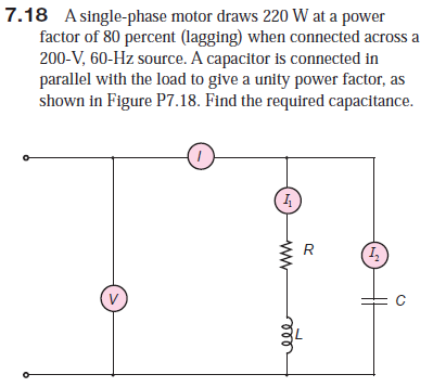 7.18 A single-phase motor draws 220 W at a power
factor of 80 percent (lagging) when connected across a
200-V, 60-Hz source. A capacitor is connected in
parallel with the load to give a unity power factor, as
shown in Figure P7.18. Find the required capacitance.
ell
ww
