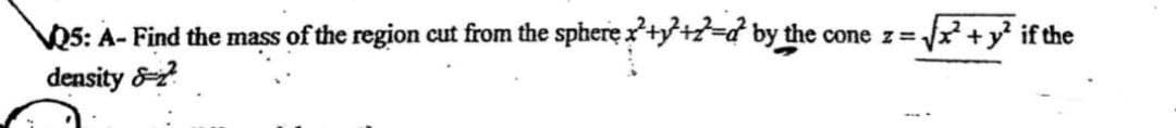 Q5: A- Find the mass of the region cut from the sphere:
density &?
+-d by the cone z=₁ ²+y² if the