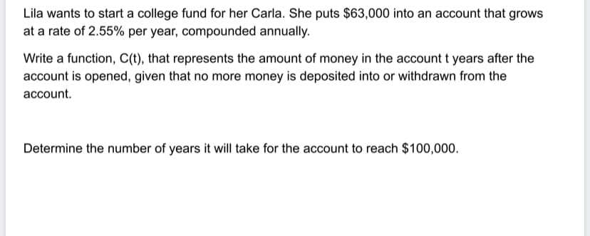 Lila wants to start a college fund for her Carla. She puts $63,000 into an account that grows
at a rate of 2.55% per year, compounded annually.
Write a function, C(t), that represents the amount of money in the account t years after the
account is opened, given that no more money is deposited into or withdrawn from the
account.
Determine the number of years it will take for the account to reach $100,000.
