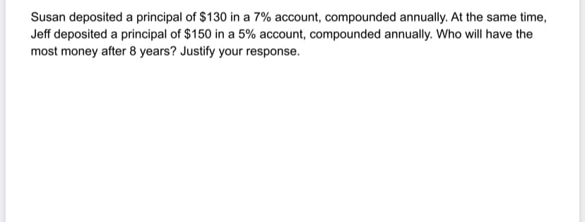 Susan deposited a principal of $130 in a 7% account, compounded annually. At the same time,
Jeff deposited a principal of $150 in a 5% account, compounded annually. Who will have the
most money after 8 years? Justify your response.
